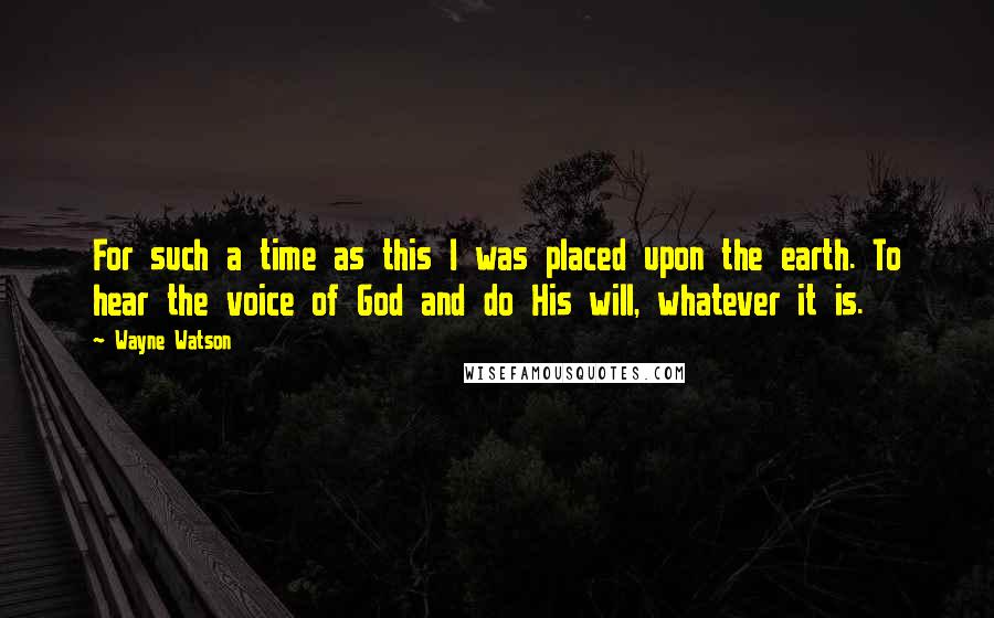 Wayne Watson Quotes: For such a time as this I was placed upon the earth. To hear the voice of God and do His will, whatever it is.