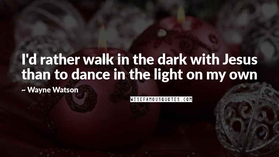 Wayne Watson Quotes: I'd rather walk in the dark with Jesus than to dance in the light on my own