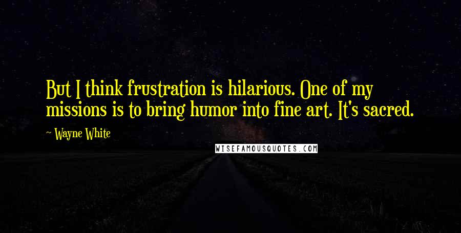 Wayne White Quotes: But I think frustration is hilarious. One of my missions is to bring humor into fine art. It's sacred.