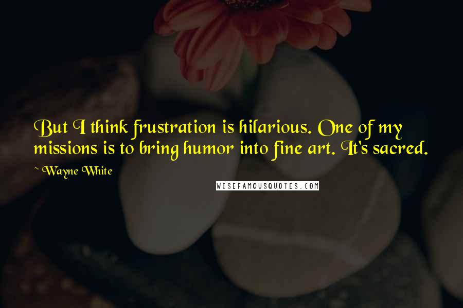 Wayne White Quotes: But I think frustration is hilarious. One of my missions is to bring humor into fine art. It's sacred.