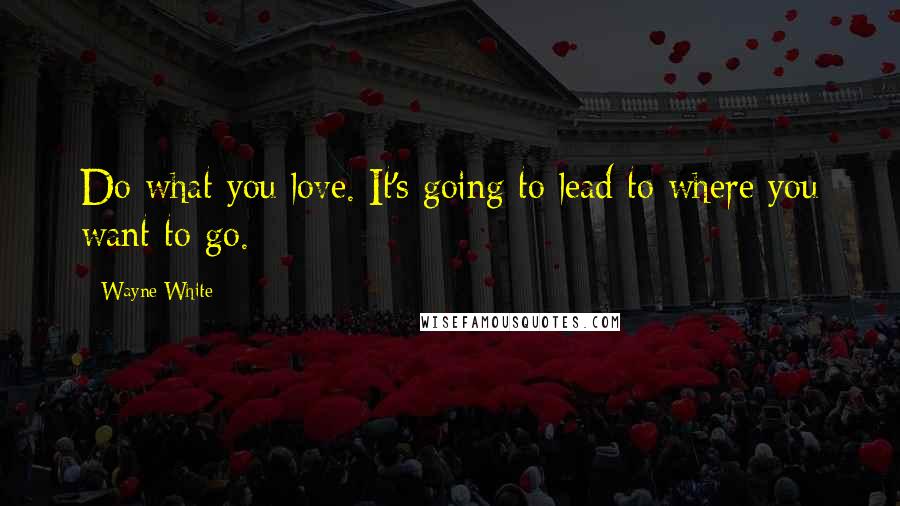 Wayne White Quotes: Do what you love. It's going to lead to where you want to go.