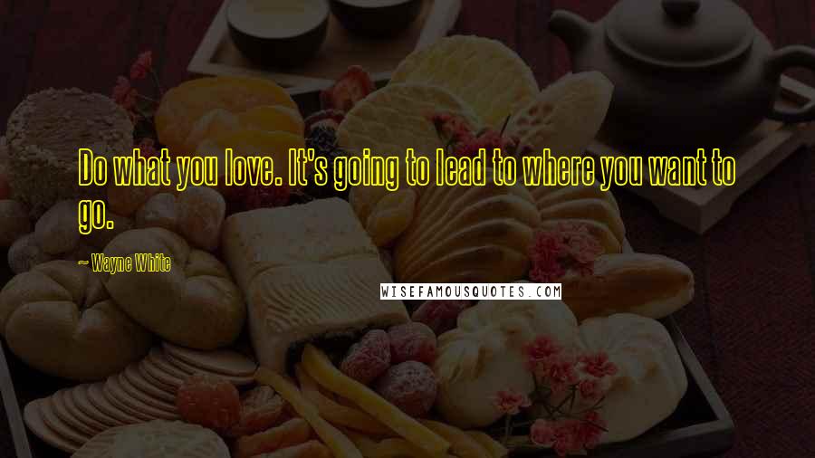 Wayne White Quotes: Do what you love. It's going to lead to where you want to go.