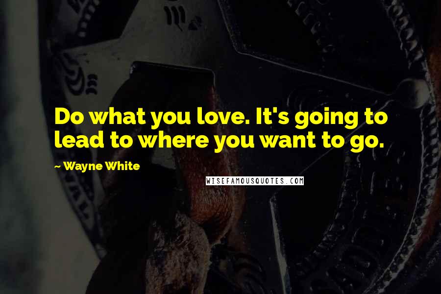 Wayne White Quotes: Do what you love. It's going to lead to where you want to go.