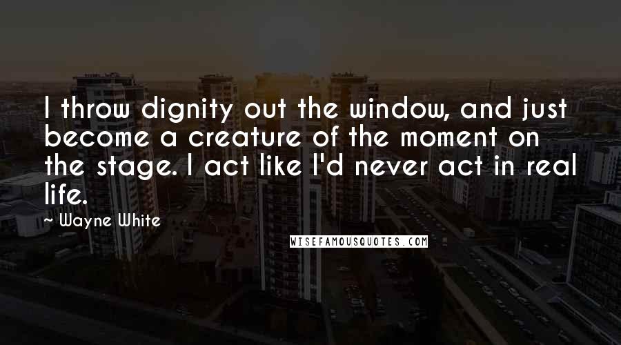 Wayne White Quotes: I throw dignity out the window, and just become a creature of the moment on the stage. I act like I'd never act in real life.