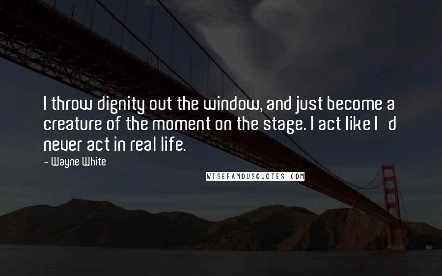 Wayne White Quotes: I throw dignity out the window, and just become a creature of the moment on the stage. I act like I'd never act in real life.