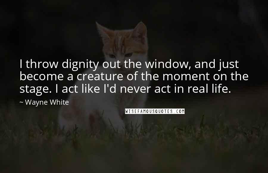 Wayne White Quotes: I throw dignity out the window, and just become a creature of the moment on the stage. I act like I'd never act in real life.