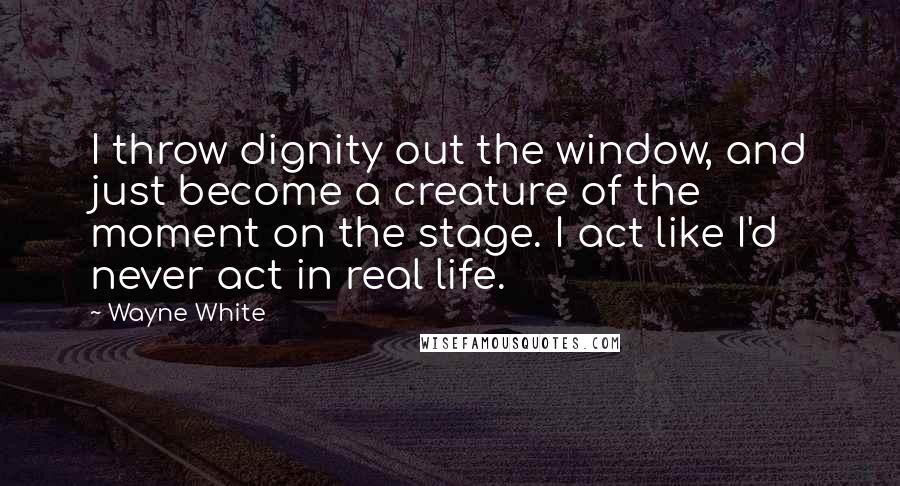 Wayne White Quotes: I throw dignity out the window, and just become a creature of the moment on the stage. I act like I'd never act in real life.