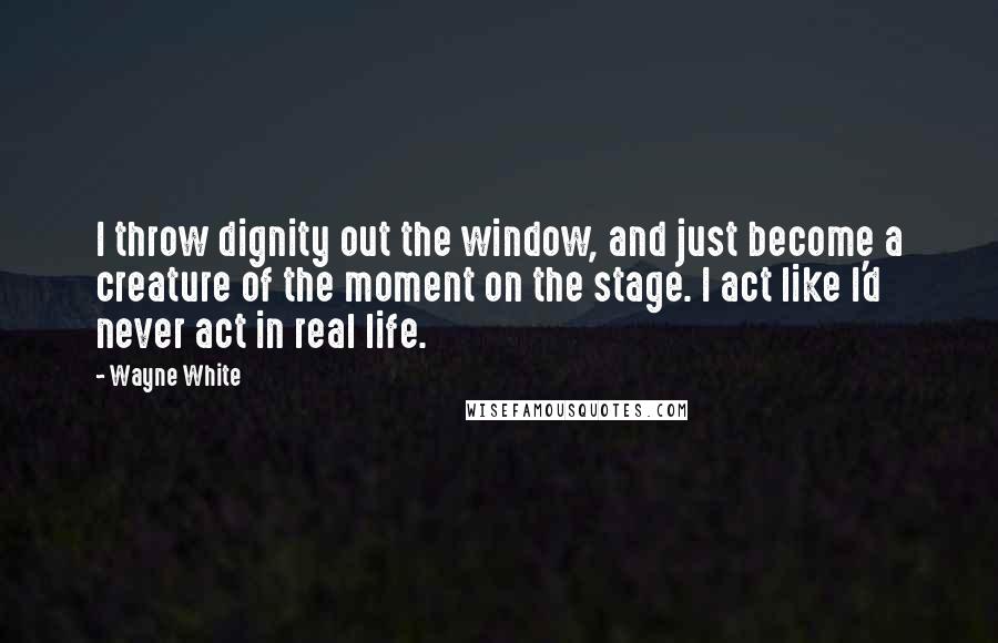 Wayne White Quotes: I throw dignity out the window, and just become a creature of the moment on the stage. I act like I'd never act in real life.