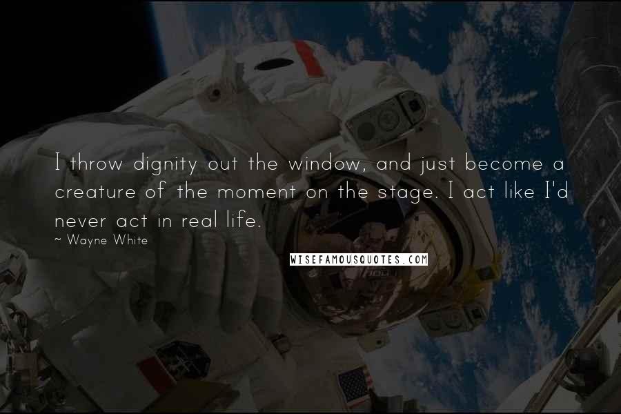 Wayne White Quotes: I throw dignity out the window, and just become a creature of the moment on the stage. I act like I'd never act in real life.