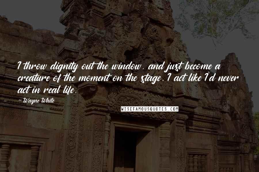 Wayne White Quotes: I throw dignity out the window, and just become a creature of the moment on the stage. I act like I'd never act in real life.