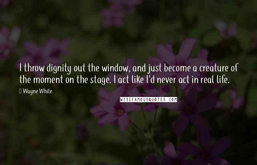 Wayne White Quotes: I throw dignity out the window, and just become a creature of the moment on the stage. I act like I'd never act in real life.