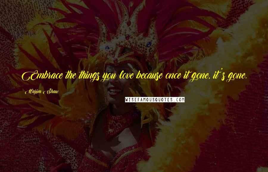 Wazim Shaw Quotes: Embrace the things you love because once it gone, it's gone.