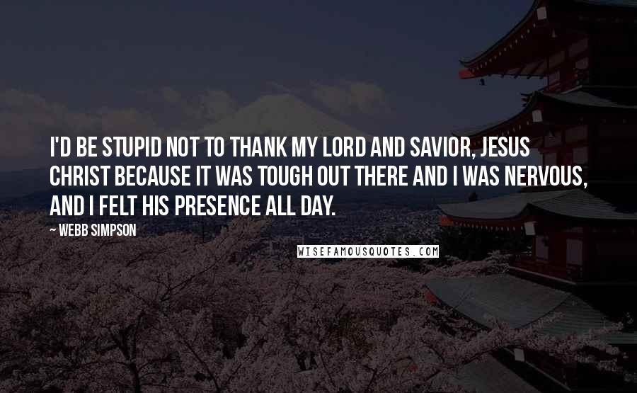 Webb Simpson Quotes: I'd be stupid not to thank my Lord and Savior, Jesus Christ because it was tough out there and I was nervous, and I felt his presence all day.