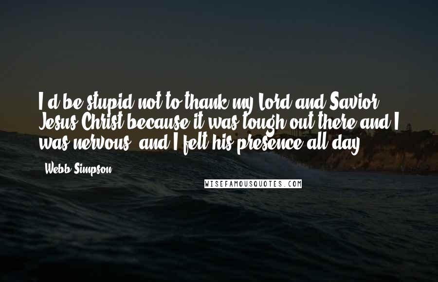 Webb Simpson Quotes: I'd be stupid not to thank my Lord and Savior, Jesus Christ because it was tough out there and I was nervous, and I felt his presence all day.