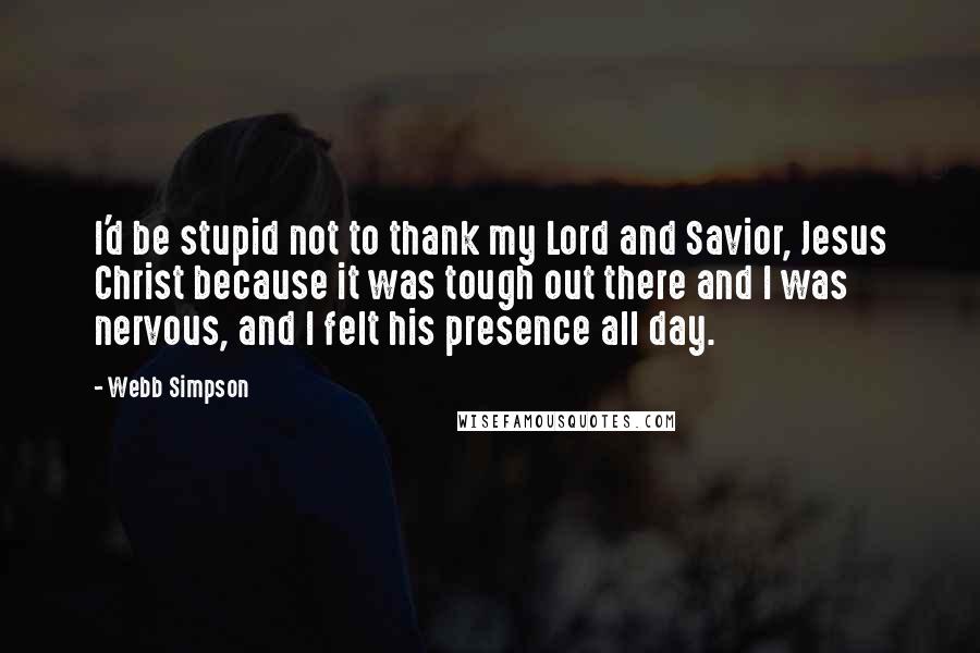 Webb Simpson Quotes: I'd be stupid not to thank my Lord and Savior, Jesus Christ because it was tough out there and I was nervous, and I felt his presence all day.