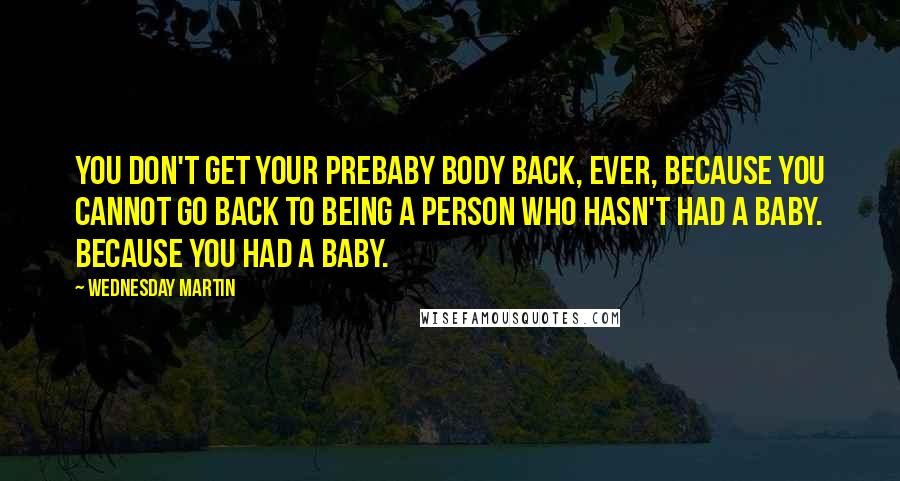 Wednesday Martin Quotes: You don't get your prebaby body back, ever, because you cannot go back to being a person who hasn't had a baby. Because you had a baby.