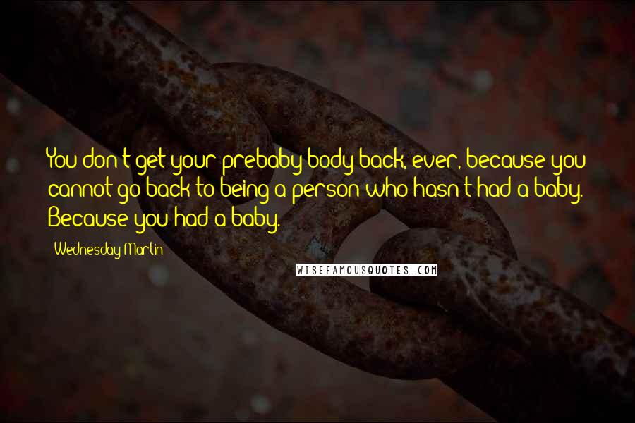 Wednesday Martin Quotes: You don't get your prebaby body back, ever, because you cannot go back to being a person who hasn't had a baby. Because you had a baby.