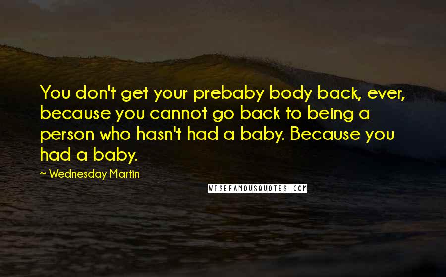 Wednesday Martin Quotes: You don't get your prebaby body back, ever, because you cannot go back to being a person who hasn't had a baby. Because you had a baby.