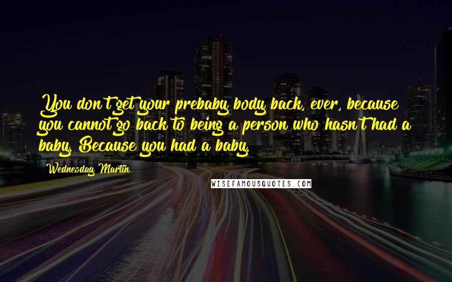 Wednesday Martin Quotes: You don't get your prebaby body back, ever, because you cannot go back to being a person who hasn't had a baby. Because you had a baby.