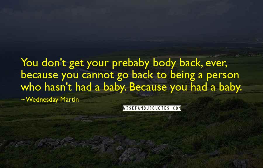 Wednesday Martin Quotes: You don't get your prebaby body back, ever, because you cannot go back to being a person who hasn't had a baby. Because you had a baby.