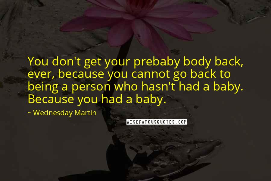 Wednesday Martin Quotes: You don't get your prebaby body back, ever, because you cannot go back to being a person who hasn't had a baby. Because you had a baby.