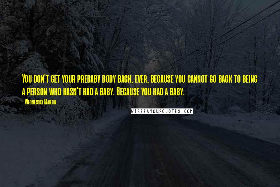 Wednesday Martin Quotes: You don't get your prebaby body back, ever, because you cannot go back to being a person who hasn't had a baby. Because you had a baby.