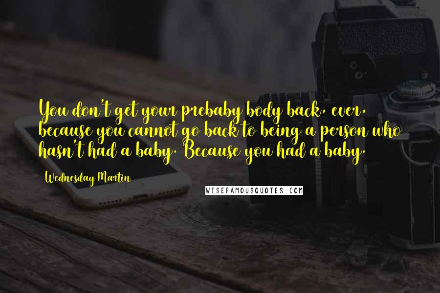 Wednesday Martin Quotes: You don't get your prebaby body back, ever, because you cannot go back to being a person who hasn't had a baby. Because you had a baby.