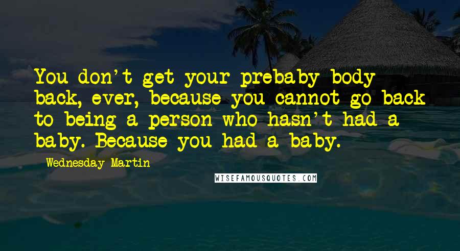 Wednesday Martin Quotes: You don't get your prebaby body back, ever, because you cannot go back to being a person who hasn't had a baby. Because you had a baby.