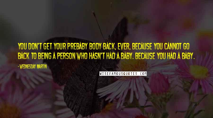 Wednesday Martin Quotes: You don't get your prebaby body back, ever, because you cannot go back to being a person who hasn't had a baby. Because you had a baby.
