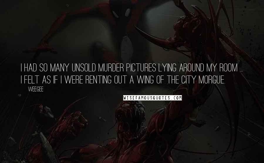Weegee Quotes: I had so many unsold murder pictures lying around my room ... I felt as if I were renting out a wing of the City Morgue.