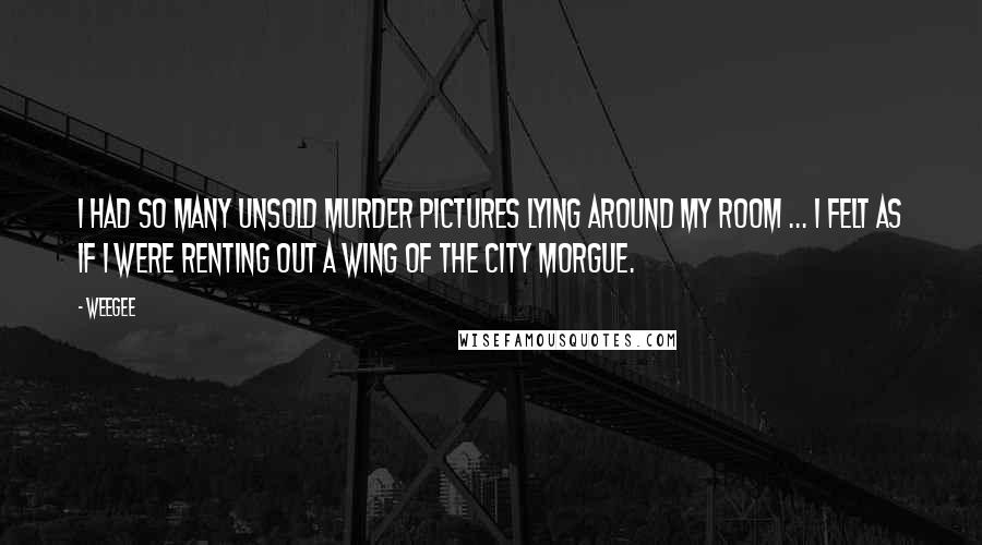 Weegee Quotes: I had so many unsold murder pictures lying around my room ... I felt as if I were renting out a wing of the City Morgue.