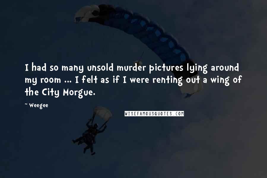 Weegee Quotes: I had so many unsold murder pictures lying around my room ... I felt as if I were renting out a wing of the City Morgue.