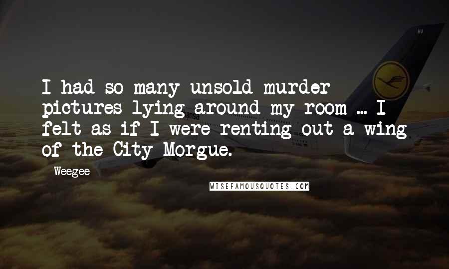 Weegee Quotes: I had so many unsold murder pictures lying around my room ... I felt as if I were renting out a wing of the City Morgue.