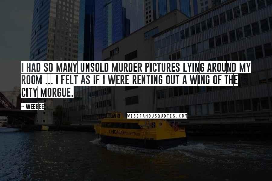 Weegee Quotes: I had so many unsold murder pictures lying around my room ... I felt as if I were renting out a wing of the City Morgue.