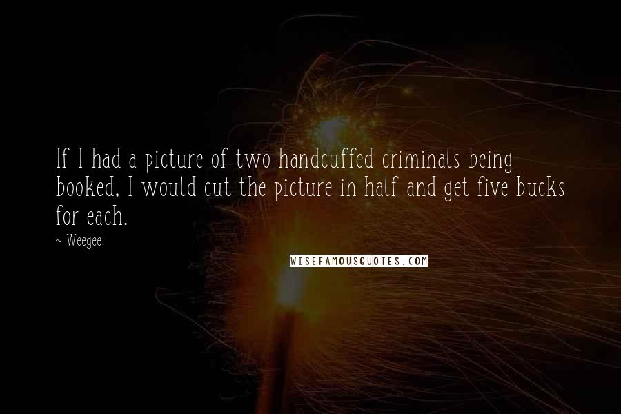 Weegee Quotes: If I had a picture of two handcuffed criminals being booked, I would cut the picture in half and get five bucks for each.