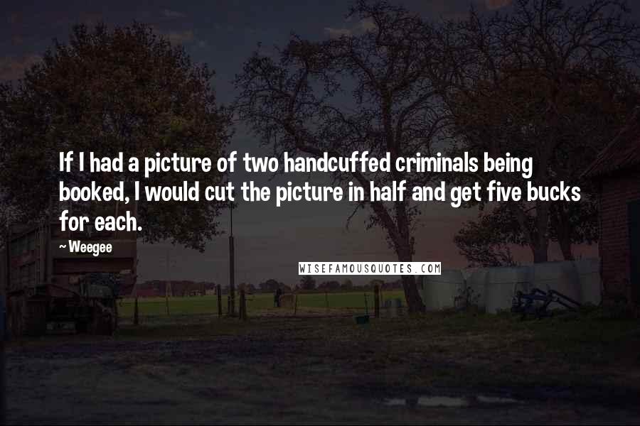 Weegee Quotes: If I had a picture of two handcuffed criminals being booked, I would cut the picture in half and get five bucks for each.