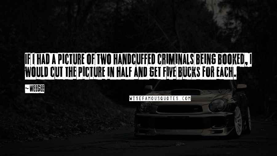 Weegee Quotes: If I had a picture of two handcuffed criminals being booked, I would cut the picture in half and get five bucks for each.