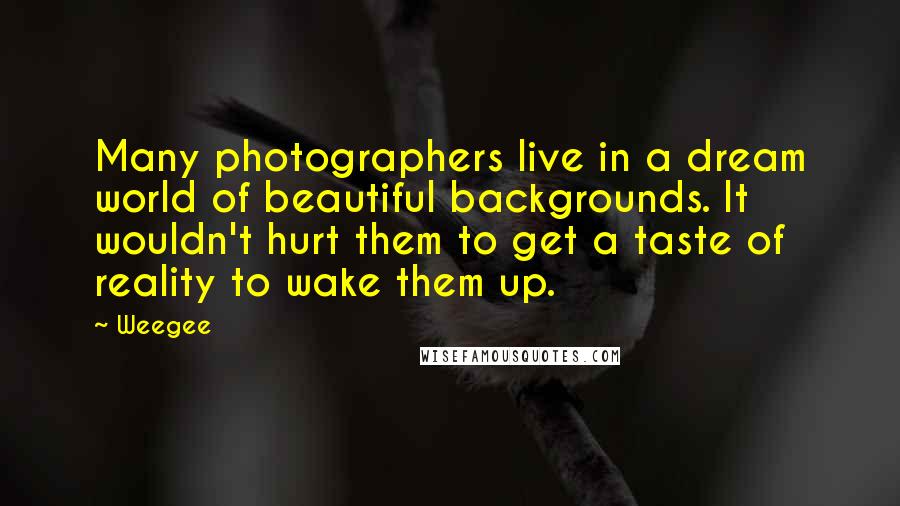Weegee Quotes: Many photographers live in a dream world of beautiful backgrounds. It wouldn't hurt them to get a taste of reality to wake them up.