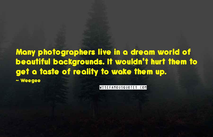 Weegee Quotes: Many photographers live in a dream world of beautiful backgrounds. It wouldn't hurt them to get a taste of reality to wake them up.