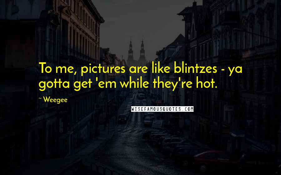 Weegee Quotes: To me, pictures are like blintzes - ya gotta get 'em while they're hot.