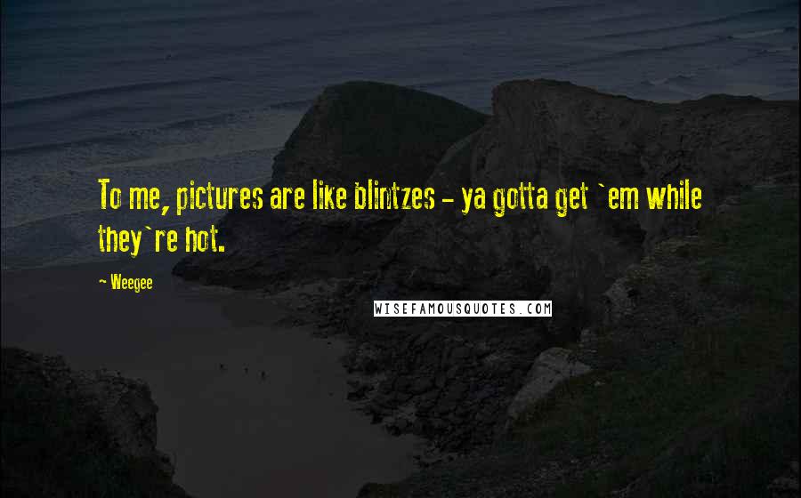 Weegee Quotes: To me, pictures are like blintzes - ya gotta get 'em while they're hot.