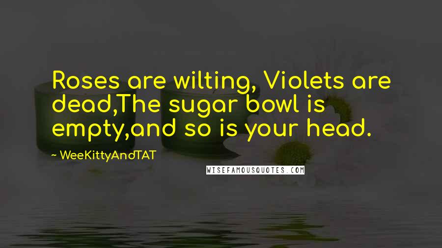 WeeKittyAndTAT Quotes: Roses are wilting, Violets are dead,The sugar bowl is empty,and so is your head.