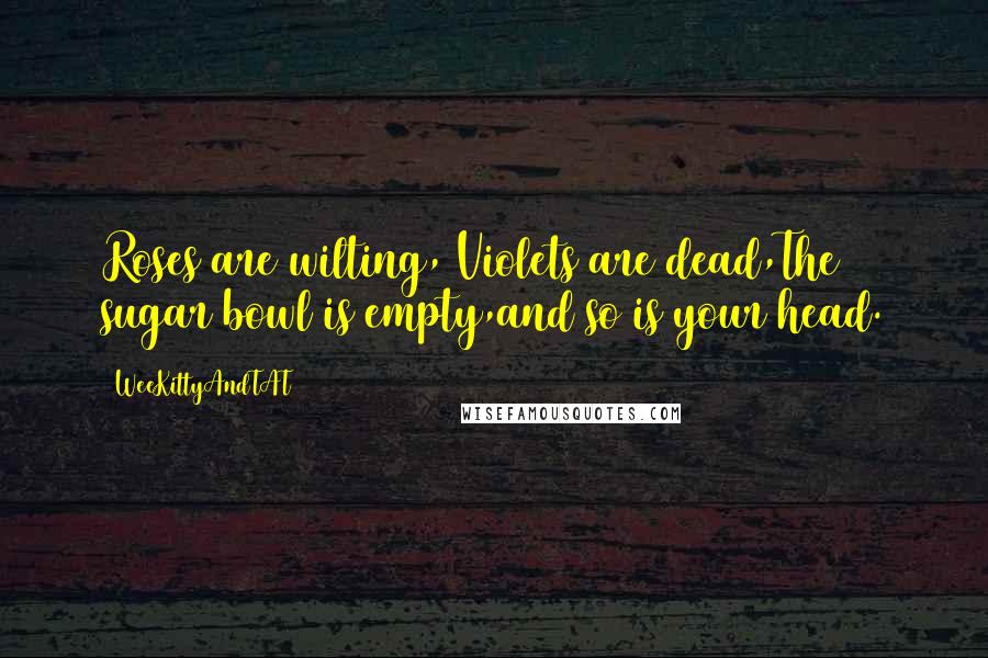 WeeKittyAndTAT Quotes: Roses are wilting, Violets are dead,The sugar bowl is empty,and so is your head.