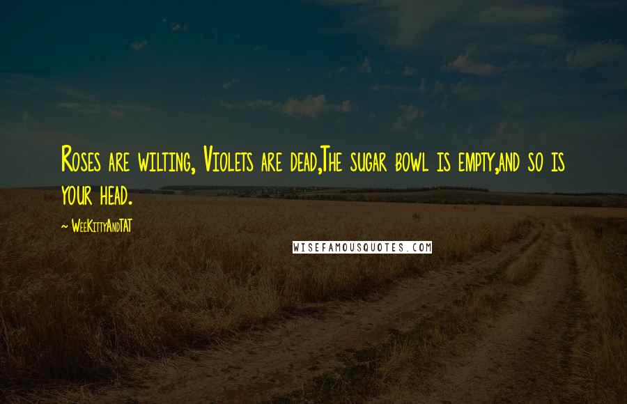 WeeKittyAndTAT Quotes: Roses are wilting, Violets are dead,The sugar bowl is empty,and so is your head.