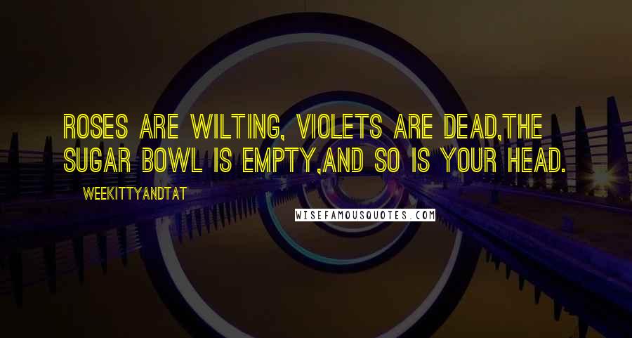 WeeKittyAndTAT Quotes: Roses are wilting, Violets are dead,The sugar bowl is empty,and so is your head.