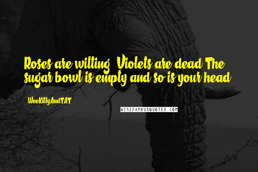 WeeKittyAndTAT Quotes: Roses are wilting, Violets are dead,The sugar bowl is empty,and so is your head.