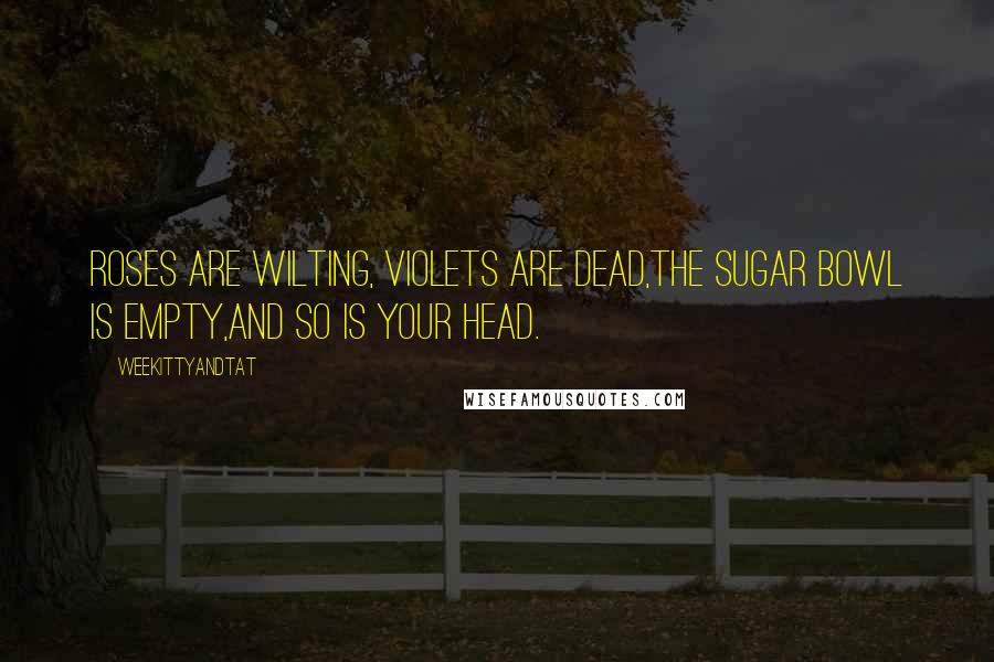 WeeKittyAndTAT Quotes: Roses are wilting, Violets are dead,The sugar bowl is empty,and so is your head.