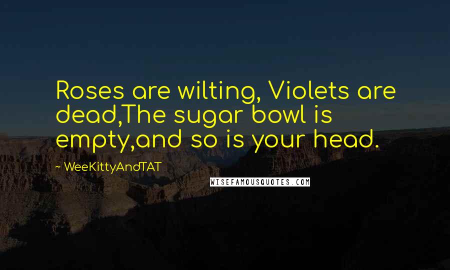 WeeKittyAndTAT Quotes: Roses are wilting, Violets are dead,The sugar bowl is empty,and so is your head.