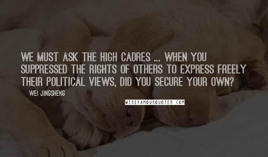 Wei Jingsheng Quotes: We must ask the high cadres ... When you suppressed the rights of others to express freely their political views, did you secure your own?