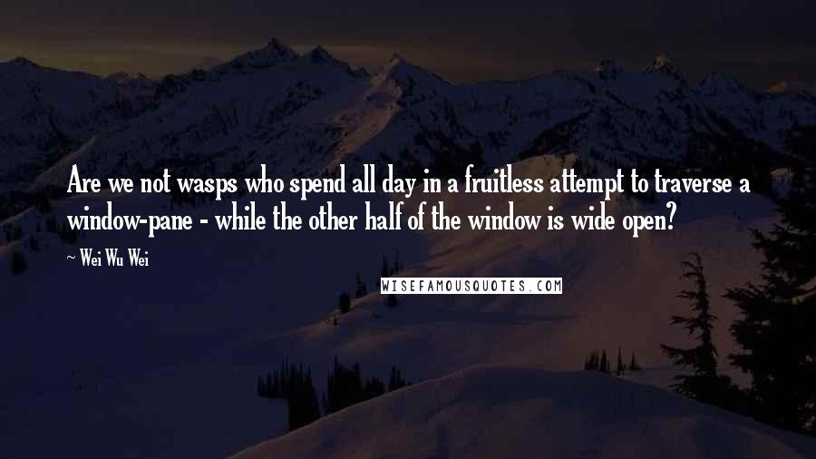 Wei Wu Wei Quotes: Are we not wasps who spend all day in a fruitless attempt to traverse a window-pane - while the other half of the window is wide open?